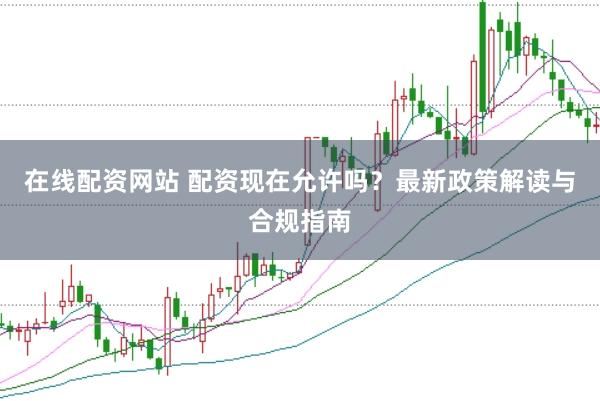 在线配资网站 配资现在允许吗？最新政策解读与合规指南