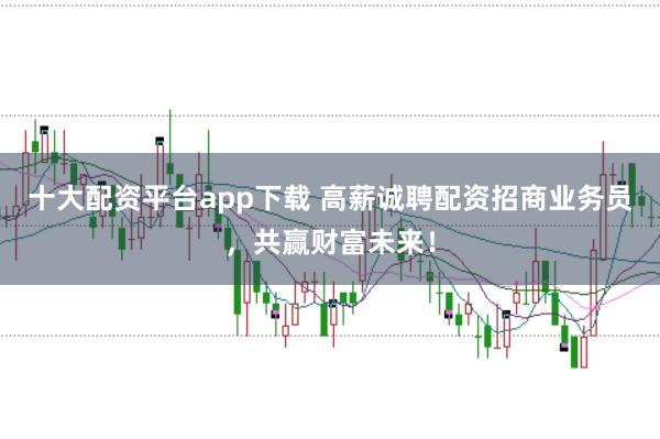 十大配资平台app下载 高薪诚聘配资招商业务员，共赢财富未来！