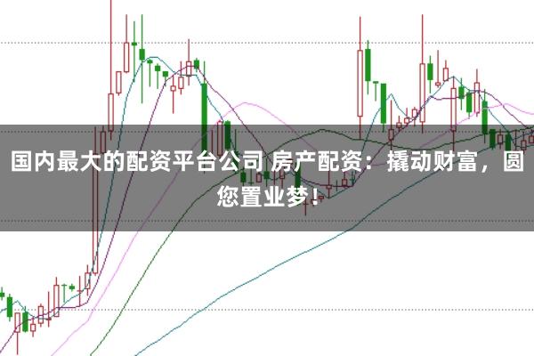 国内最大的配资平台公司 房产配资：撬动财富，圆您置业梦！