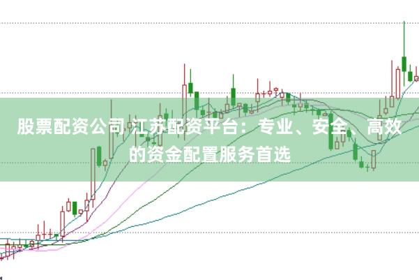股票配资公司 江苏配资平台：专业、安全、高效的资金配置服务首选