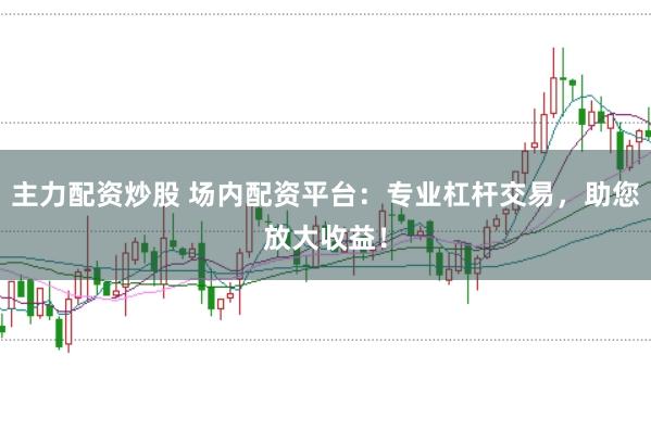 主力配资炒股 场内配资平台：专业杠杆交易，助您放大收益！